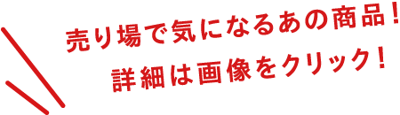 売り場で気になるあの商品！ 詳細は画像をクリック！